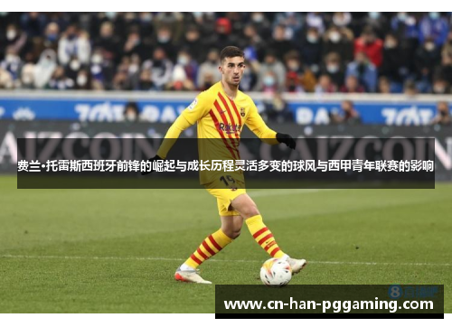 费兰·托雷斯西班牙前锋的崛起与成长历程灵活多变的球风与西甲青年联赛的影响 费兰·托雷斯西班牙前锋的崛起与成长历程灵活多变的球风与西甲青年联赛的影响
