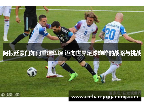 阿根廷豪门如何重建辉煌 迈向世界足球巅峰的战略与挑战