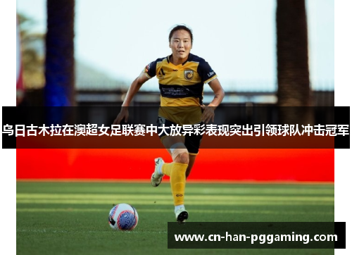乌日古木拉在澳超女足联赛中大放异彩表现突出引领球队冲击冠军 乌日古木拉在澳超女足联赛中大放异彩表现突出引领球队冲击冠军