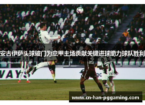 安古伊萨头球破门为意甲主场贡献关键进球助力球队胜利 安古伊萨头球破门为意甲主场贡献关键进球助力球队胜利