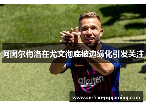 阿图尔梅洛在尤文彻底被边缘化引发关注