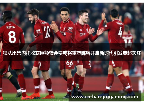 狼队出售内托收获巨额转会费或将重塑阵容开启新时代引发英超关注 狼队出售内托收获巨额转会费或将重塑阵容开启新时代引发英超关注