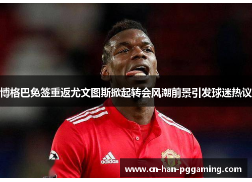 博格巴免签重返尤文图斯掀起转会风潮前景引发球迷热议